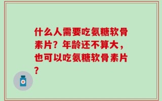 什么人需要吃氨糖软骨素片？年龄还不算大，也可以吃氨糖软骨素片？