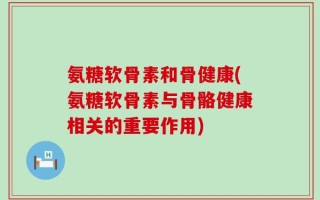 氨糖软骨素和骨健康(氨糖软骨素与骨骼健康相关的重要作用)