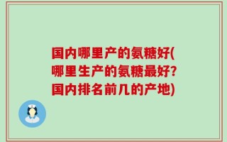 国内哪里产的氨糖好(哪里生产的氨糖最好？国内排名前几的产地)