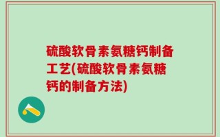 硫酸软骨素氨糖钙制备工艺(硫酸软骨素氨糖钙的制备方法)