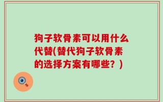 狗子软骨素可以用什么代替(替代狗子软骨素的选择方案有哪些？)