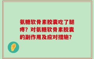 氨糖软骨素胶囊吃了腿疼？对氨糖软骨素胶囊的副作用及应对措施？
