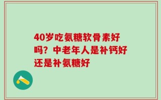 40岁吃氨糖软骨素好吗？中老年人是补钙好还是补氨糖好