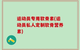运动员专用软骨素(运动员私人定制软骨营养素)