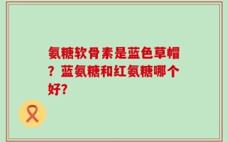 氨糖软骨素是蓝色草帽？蓝氨糖和红氨糖哪个好？