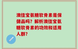 澳佳宝氨糖软骨素是保健品吗？解析澳佳宝氨糖软骨素的功效和适用人群？