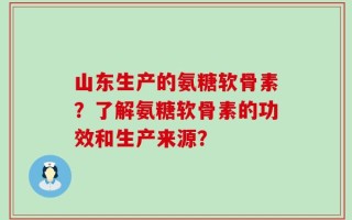 山东生产的氨糖软骨素？了解氨糖软骨素的功效和生产来源？