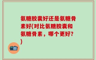 氨糖胶囊好还是氨糖骨素好(对比氨糖胶囊和氨糖骨素，哪个更好？)
