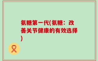 氨糖第一代(氨糖：改善关节健康的有效选择)