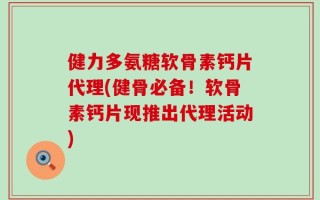 健力多氨糖软骨素钙片代理(健骨必备！软骨素钙片现推出代理活动)