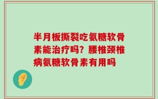 半月板撕裂吃氨糖软骨素能治疗吗？腰椎颈椎病氨糖软骨素有用吗