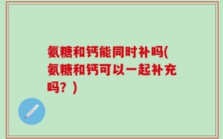 氨糖和钙能同时补吗(氨糖和钙可以一起补充吗？)