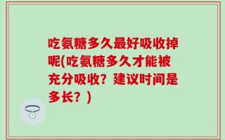 吃氨糖多久最好吸收掉呢(吃氨糖多久才能被充分吸收？建议时间是多长？)