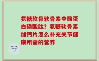 氨糖软骨软骨素中酪蛋白磷酸肽？氨糖软骨素加钙片怎么补充关节健康所需的营养