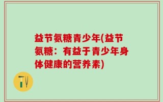 益节氨糖青少年(益节氨糖：有益于青少年身体健康的营养素)