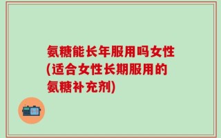 氨糖能长年服用吗女性(适合女性长期服用的氨糖补充剂)