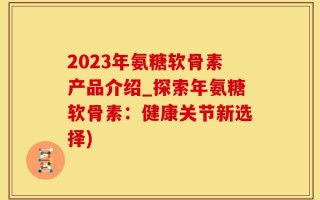 2023年氨糖软骨素产品介绍_探索年氨糖软骨素：健康关节新选择)