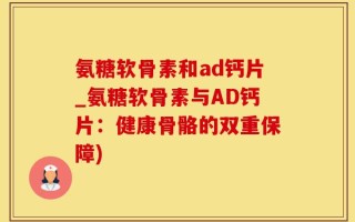 氨糖软骨素和ad钙片_氨糖软骨素与AD钙片：健康骨骼的双重保障)