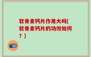 软骨素钙片作用大吗(软骨素钙片的功效如何？)