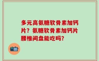 多元高氨糖软骨素加钙片？氨糖软骨素加钙片腰椎间盘能吃吗？