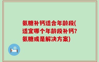 氨糖补钙适合年龄段(适宜哪个年龄段补钙？氨糖或是解决方案)