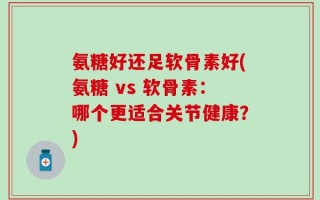 氨糖好还足软骨素好(氨糖 vs 软骨素：哪个更适合关节健康？)