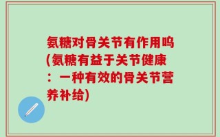 氨糖对骨关节有作用呜(氨糖有益于关节健康：一种有效的骨关节营养补给)