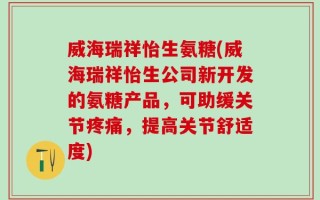 威海瑞祥怡生氨糖(威海瑞祥怡生公司新开发的氨糖产品，可助缓关节疼痛，提高关节舒适度)