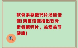 软骨素氨糖钙片汤臣倍健(汤臣倍健推出软骨素氨糖钙片，关爱关节健康)