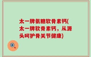 太一牌氨糖软骨素钙(太一牌软骨素钙，从源头呵护骨关节健康)