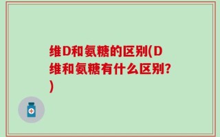 维D和氨糖的区别(D维和氨糖有什么区别？)