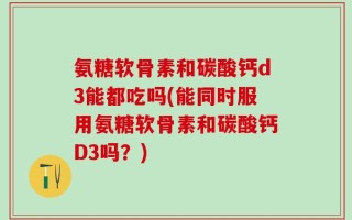 氨糖软骨素和碳酸钙d3能都吃吗(能同时服用氨糖软骨素和碳酸钙D3吗？)