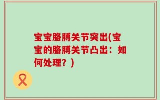 宝宝胳膊关节突出(宝宝的胳膊关节凸出：如何处理？)