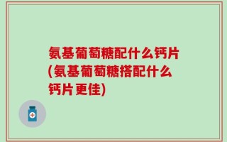 氨基葡萄糖配什么钙片(氨基葡萄糖搭配什么钙片更佳)