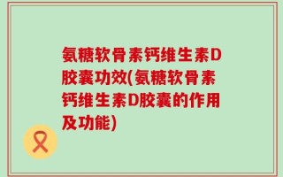 氨糖软骨素钙维生素D胶囊功效(氨糖软骨素钙维生素D胶囊的作用及功能)