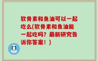软骨素和鱼油可以一起吃么(软骨素和鱼油能一起吃吗？最新研究告诉你答案！)