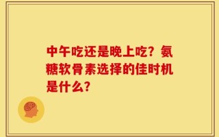 中午吃还是晚上吃？氨糖软骨素选择的佳时机是什么？