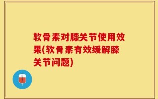 软骨素对膝关节使用效果(软骨素有效缓解膝关节问题)