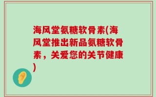 海风堂氨糖软骨素(海风堂推出新品氨糖软骨素，关爱您的关节健康)