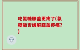 吃氨糖膝盖更疼了(氨糖能否缓解膝盖疼痛？)
