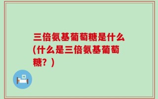 三倍氨基葡萄糖是什么(什么是三倍氨基葡萄糖？)