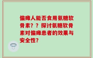 偏瘫人能否食用氨糖软骨素？？探讨氨糖软骨素对偏瘫患者的效果与安全性？