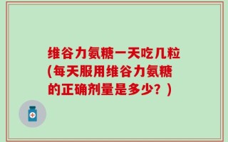 维谷力氨糖一天吃几粒(每天服用维谷力氨糖的正确剂量是多少？)