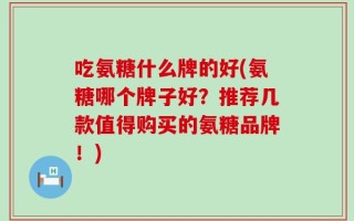 吃氨糖什么牌的好(氨糖哪个牌子好？推荐几款值得购买的氨糖品牌！)