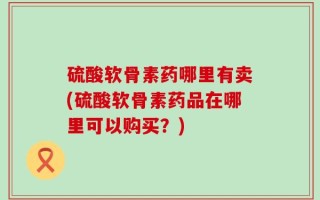 硫酸软骨素药哪里有卖(硫酸软骨素药品在哪里可以购买？)