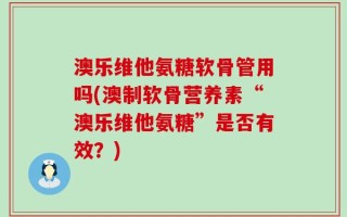 澳乐维他氨糖软骨管用吗(澳制软骨营养素“澳乐维他氨糖”是否有效？)