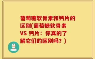 葡萄糖软骨素和钙片的区别(葡萄糖软骨素 VS 钙片：你真的了解它们的区别吗？)