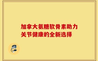 加拿大氨糖软骨素助力关节健康的全新选择
