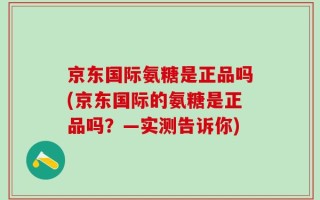 京东国际氨糖是正品吗(京东国际的氨糖是正品吗？—实测告诉你)