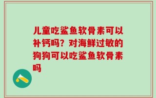 儿童吃鲨鱼软骨素可以补钙吗？对海鲜过敏的狗狗可以吃鲨鱼软骨素吗